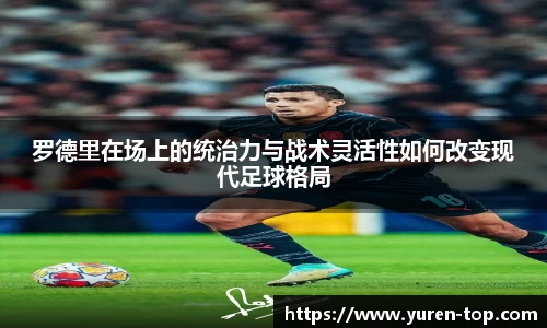 罗德里在场上的统治力与战术灵活性如何改变现代足球格局