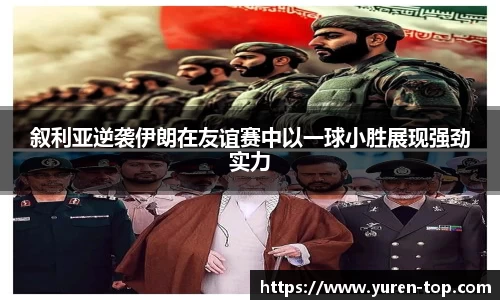 叙利亚逆袭伊朗在友谊赛中以一球小胜展现强劲实力