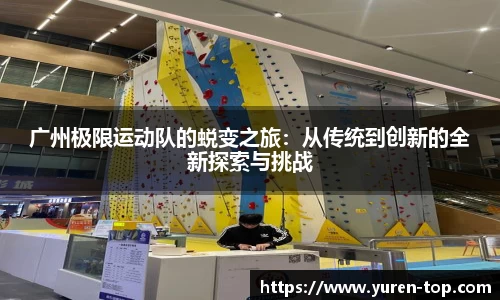 广州极限运动队的蜕变之旅：从传统到创新的全新探索与挑战